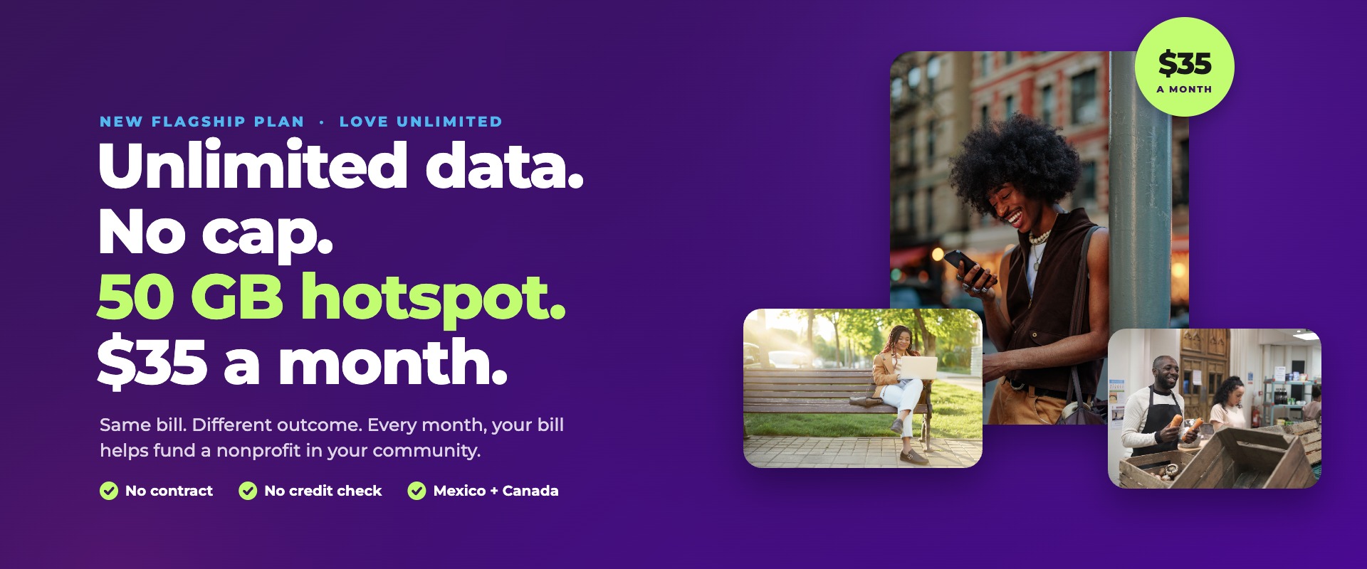 Love Unlimited by Love Mobile®: unlimited data, no cap, 50 GB hotspot and $35 a month. No contract, no credit check, Mexico and Canada included, and every month your bill helps fund a nonprofit.